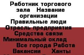 Работник торгового зала › Название организации ­ Правильные люди › Отрасль предприятия ­ Средства связи › Минимальный оклад ­ 26 000 - Все города Работа » Вакансии   . Ханты-Мансийский,Белоярский г.